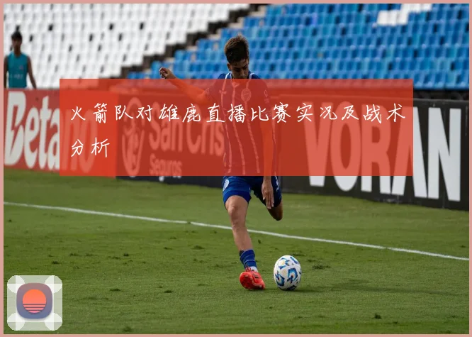 火箭队对雄鹿直播比赛实况及战术分析