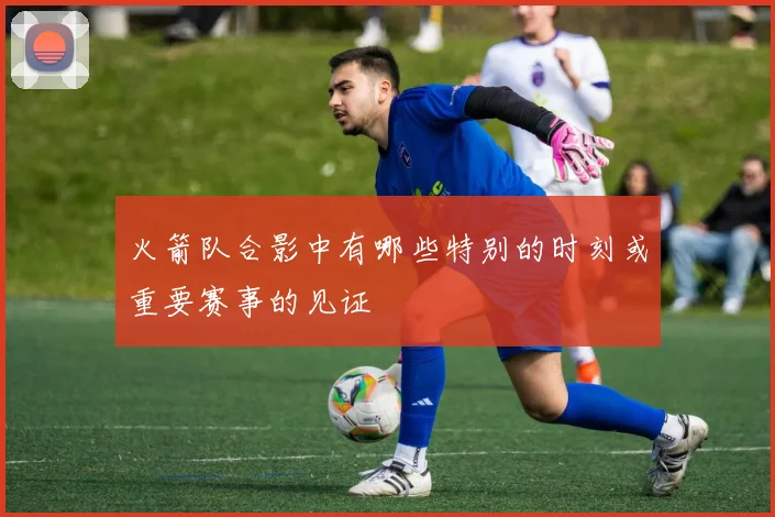 火箭队合影中有哪些特别的时刻或重要赛事的见证