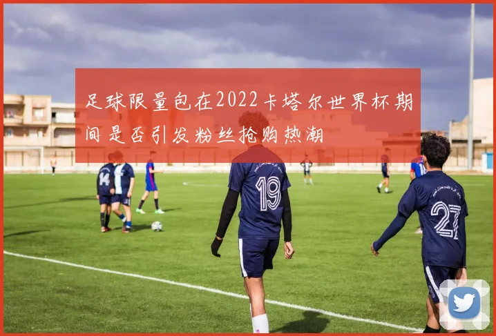 足球限量包在2022卡塔尔世界杯期间是否引发粉丝抢购热潮