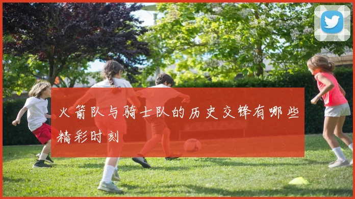 火箭队与骑士队的历史交锋有哪些精彩时刻