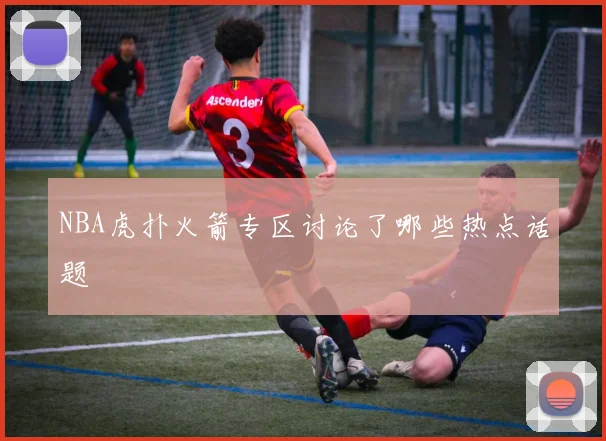 NBA虎扑火箭专区讨论了哪些热点话题