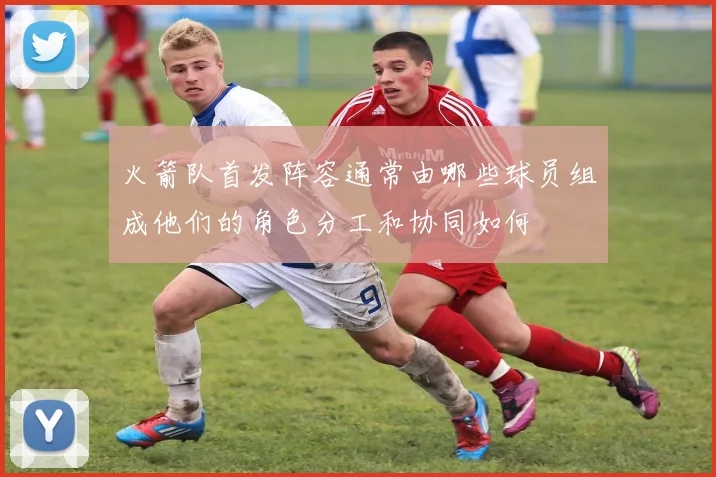 火箭队首发阵容通常由哪些球员组成他们的角色分工和协同如何